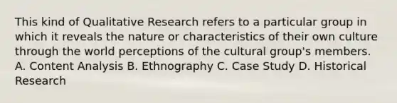 This kind of Qualitative Research refers to a particular group in which it reveals the nature or characteristics of their own culture through the world perceptions of the cultural group's members. A. Content Analysis B. Ethnography C. Case Study D. Historical Research