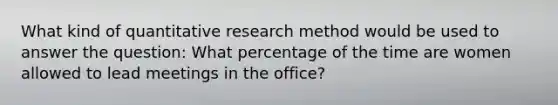 What kind of quantitative research method would be used to answer the question: What percentage of the time are women allowed to lead meetings in the office?