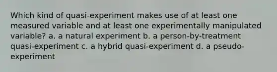 Which kind of quasi-experiment makes use of at least one measured variable and at least one experimentally manipulated variable? a. a natural experiment b. a person-by-treatment quasi-experiment c. a hybrid quasi-experiment d. a pseudo-experiment