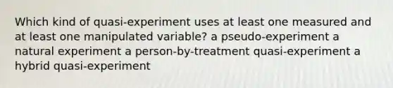 Which kind of quasi-experiment uses at least one measured and at least one manipulated variable? a pseudo-experiment a natural experiment a person-by-treatment quasi-experiment a hybrid quasi-experiment