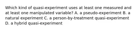 Which kind of quasi-experiment uses at least one measured and at least one manipulated variable? A. a pseudo-experiment B. a natural experiment C. a person-by-treatment quasi-experiment D. a hybrid quasi-experiment