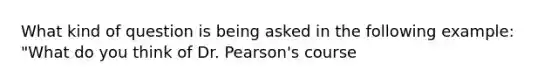 What kind of question is being asked in the following example: "What do you think of Dr. Pearson's course