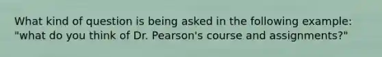 What kind of question is being asked in the following example: "what do you think of Dr. Pearson's course and assignments?"