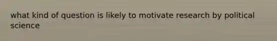 what kind of question is likely to motivate research by political science