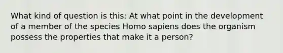 What kind of question is this: At what point in the development of a member of the species Homo sapiens does the organism possess the properties that make it a person?