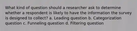 What kind of question should a researcher ask to determine whether a respondent is likely to have the information the survey is designed to collect? a. Leading question b. Categorization question c. Funneling question d. Filtering question