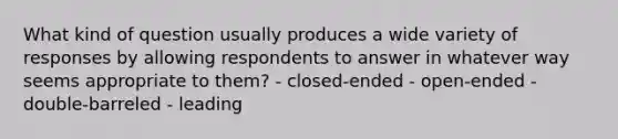 What kind of question usually produces a wide variety of responses by allowing respondents to answer in whatever way seems appropriate to them? - closed-ended - open-ended - double-barreled - leading