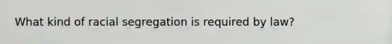 What kind of racial segregation is required by law?