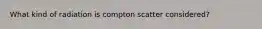 What kind of radiation is compton scatter considered?