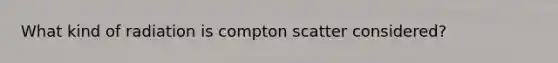 What kind of radiation is compton scatter considered?