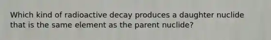 Which kind of radioactive decay produces a daughter nuclide that is the same element as the parent nuclide?