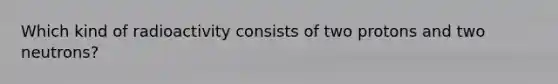 Which kind of radioactivity consists of two protons and two neutrons?