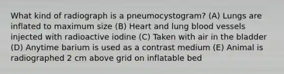 What kind of radiograph is a pneumocystogram? (A) Lungs are inflated to maximum size (B) Heart and lung blood vessels injected with radioactive iodine (C) Taken with air in the bladder (D) Anytime barium is used as a contrast medium (E) Animal is radiographed 2 cm above grid on inflatable bed