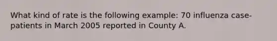 What kind of rate is the following example: 70 influenza case-patients in March 2005 reported in County A.