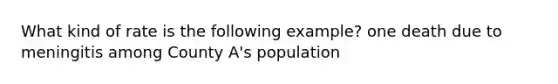 What kind of rate is the following example? one death due to meningitis among County A's population