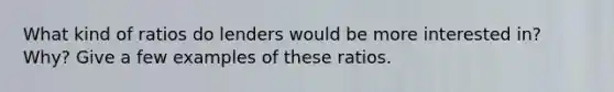 What kind of ratios do lenders would be more interested in? Why? Give a few examples of these ratios.