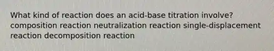 What kind of reaction does an acid-base titration involve? composition reaction neutralization reaction single-displacement reaction decomposition reaction