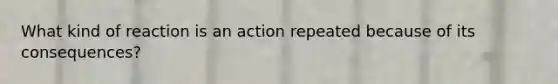 What kind of reaction is an action repeated because of its consequences?