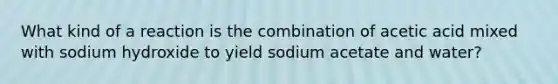 What kind of a reaction is the combination of acetic acid mixed with sodium hydroxide to yield sodium acetate and water?