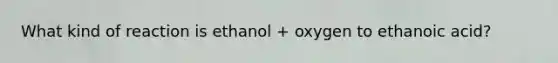 What kind of reaction is ethanol + oxygen to ethanoic acid?