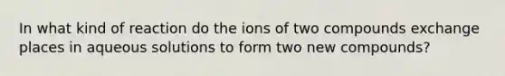 In what kind of reaction do the ions of two compounds exchange places in aqueous solutions to form two new compounds?