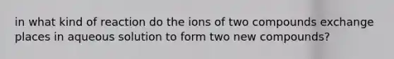 in what kind of reaction do the ions of two compounds exchange places in aqueous solution to form two new compounds?