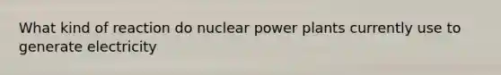 What kind of reaction do nuclear power plants currently use to generate electricity