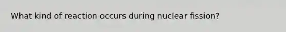 What kind of reaction occurs during nuclear fission?