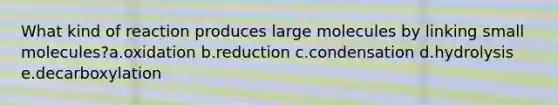 What kind of reaction produces large molecules by linking small molecules?a.oxidation b.reduction c.condensation d.hydrolysis e.decarboxylation