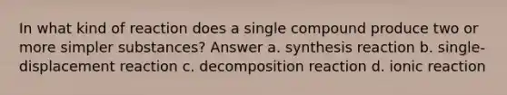 In what kind of reaction does a single compound produce two or more simpler substances? Answer a. synthesis reaction b. single-displacement reaction c. decomposition reaction d. ionic reaction