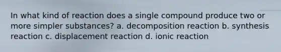 In what kind of reaction does a single compound produce two or more simpler substances? a. decomposition reaction b. synthesis reaction c. displacement reaction d. ionic reaction