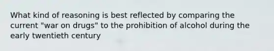 What kind of reasoning is best reflected by comparing the current "war on drugs" to the prohibition of alcohol during the early twentieth century