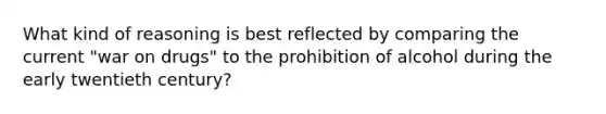 What kind of reasoning is best reflected by comparing the current "war on drugs" to the prohibition of alcohol during the early twentieth century?