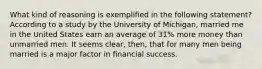 What kind of reasoning is exemplified in the following statement? According to a study by the University of Michigan, married me in the United States earn an average of 31% more money than unmarried men. It seems clear, then, that for many men being married is a major factor in financial success.