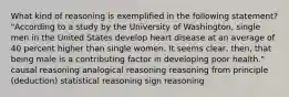 What kind of reasoning is exemplified in the following statement? "According to a study by the University of Washington, single men in the United States develop heart disease at an average of 40 percent higher than single women. It seems clear, then, that being male is a contributing factor in developing poor health." causal reasoning analogical reasoning reasoning from principle (deduction) statistical reasoning sign reasoning