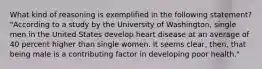 What kind of reasoning is exemplified in the following statement? "According to a study by the University of Washington, single men in the United States develop heart disease at an average of 40 percent higher than single women. It seems clear, then, that being male is a contributing factor in developing poor health."