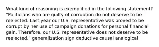 What kind of reasoning is exemplified in the following statement? "Politicians who are guilty of corruption do not deserve to be reelected. Last year our U.S. representative was proved to be corrupt by her use of campaign donations for personal financial gain. Therefore, our U.S. representative does not deserve to be reelected." generalization sign deductive causal analogical