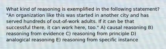 What kind of reasoning is exemplified in the following statement? "An organization like this was started in another city and has served hundreds of out-of-work adults. If it can be that successful there, it can work here, too." A) causal reasoning B) reasoning from evidence C) reasoning from principle D) analogical reasoning E) reasoning from specific instance