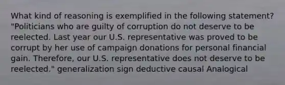 What kind of reasoning is exemplified in the following statement? "Politicians who are guilty of corruption do not deserve to be reelected. Last year our U.S. representative was proved to be corrupt by her use of campaign donations for personal financial gain. Therefore, our U.S. representative does not deserve to be reelected." generalization sign deductive causal Analogical