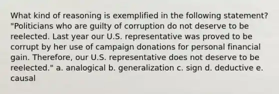 What kind of reasoning is exemplified in the following statement? "Politicians who are guilty of corruption do not deserve to be reelected. Last year our U.S. representative was proved to be corrupt by her use of campaign donations for personal financial gain. Therefore, our U.S. representative does not deserve to be reelected." a. analogical b. generalization c. sign d. deductive e. causal