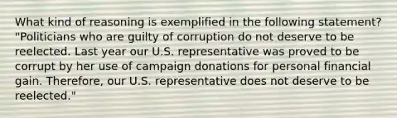 What kind of reasoning is exemplified in the following statement? "Politicians who are guilty of corruption do not deserve to be reelected. Last year our U.S. representative was proved to be corrupt by her use of campaign donations for personal financial gain. Therefore, our U.S. representative does not deserve to be reelected."