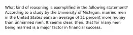 What kind of reasoning is exemplified in the following statement?According to a study by the University of Michigan, married men in the United States earn an average of 31 percent more money than unmarried men. It seems clear, then, that for many men being married is a major factor in financial success.