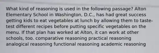 What kind of reasoning is used in the following passage? Alton Elementary School in Washington, D.C., has had great success getting kids to eat vegetables at lunch by allowing them to taste-test different recipes before putting specific vegetables on the menu. If that plan has worked at Alton, it can work at other schools, too. comparative reasoning practical reasoning analogical reasoning functional reasoning academic reasoning