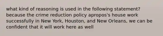 what kind of reasoning is used in the following statement? because the crime reduction policy apropos's house work successfully in New York, Houston, and New Orleans, we can be confident that it will work here as well