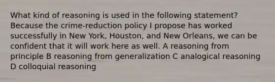 What kind of reasoning is used in the following statement? Because the crime-reduction policy I propose has worked successfully in New York, Houston, and New Orleans, we can be confident that it will work here as well. A reasoning from principle B reasoning from generalization C analogical reasoning D colloquial reasoning