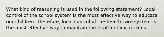 What kind of reasoning is used in the following statement? Local control of the school system is the most effective way to educate our children. Therefore, local control of the health care system is the most effective way to maintain the health of our citizens.