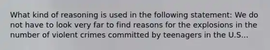 What kind of reasoning is used in the following statement: We do not have to look very far to find reasons for the explosions in the number of violent crimes committed by teenagers in the U.S...