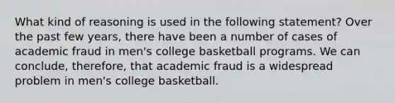 What kind of reasoning is used in the following statement? Over the past few years, there have been a number of cases of academic fraud in men's college basketball programs. We can conclude, therefore, that academic fraud is a widespread problem in men's college basketball.