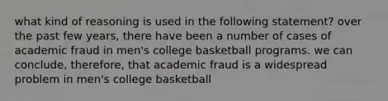 what kind of reasoning is used in the following statement? over the past few years, there have been a number of cases of academic fraud in men's college basketball programs. we can conclude, therefore, that academic fraud is a widespread problem in men's college basketball