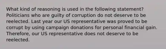 What kind of reasoning is used in the following statement? Politicians who are guilty of corruption do not deserve to be reelected. Last year our US representative was proved to be corrupt by using campaign donations for personal financial gain. Therefore, our US representative does not deserve to be reelected.